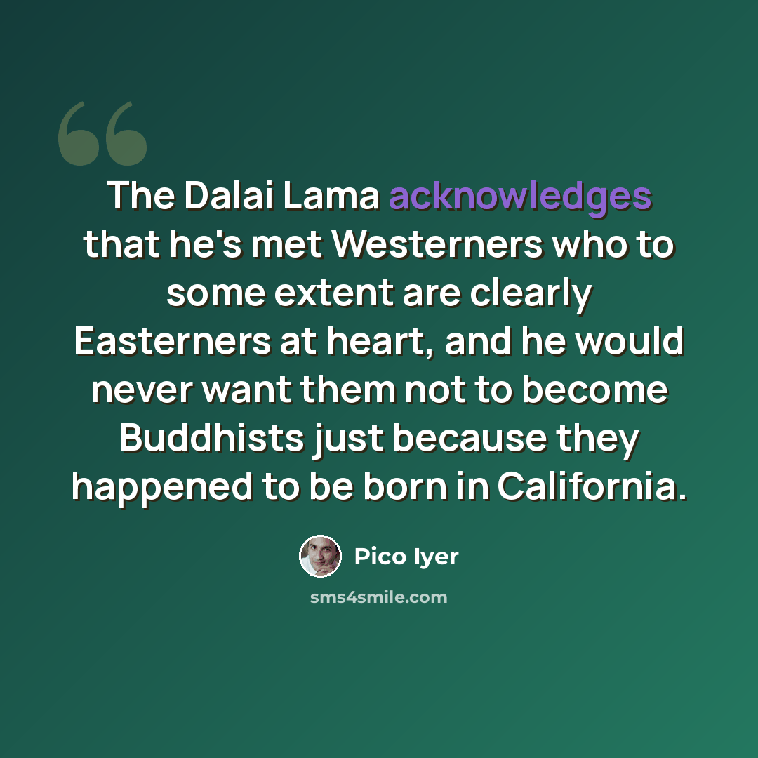 “The Dalai Lama acknowledges that he's met Westerners who to some extent are clearly Easterners at heart, and he would never want them not to become Buddhists just because they happened to be born in California.” quote by Pico Iyer
