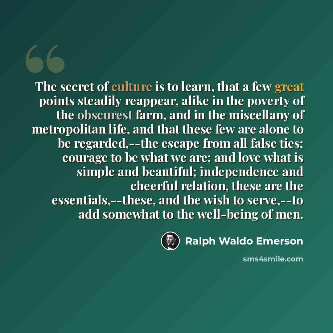 “The secret of culture is to learn, that a few great points steadily reappear, alike in the poverty of the obscurest farm, and in the miscellany of metropolitan life, and that these few are alone to be regarded,--the escape from all false ties; courage to be what we are; and love what is simple and…” quote by Ralph Waldo Emerson