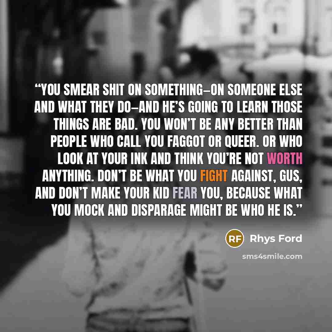 “You smear shit on something—on someone else and what they do—and he’s going to learn those things are bad. You won’t be any better than people who call you faggot or queer. Or who look at your ink and think you’re not worth anything. Don’t be what you fight against, Gus, and don’t make your kid…” quote by Rhys Ford