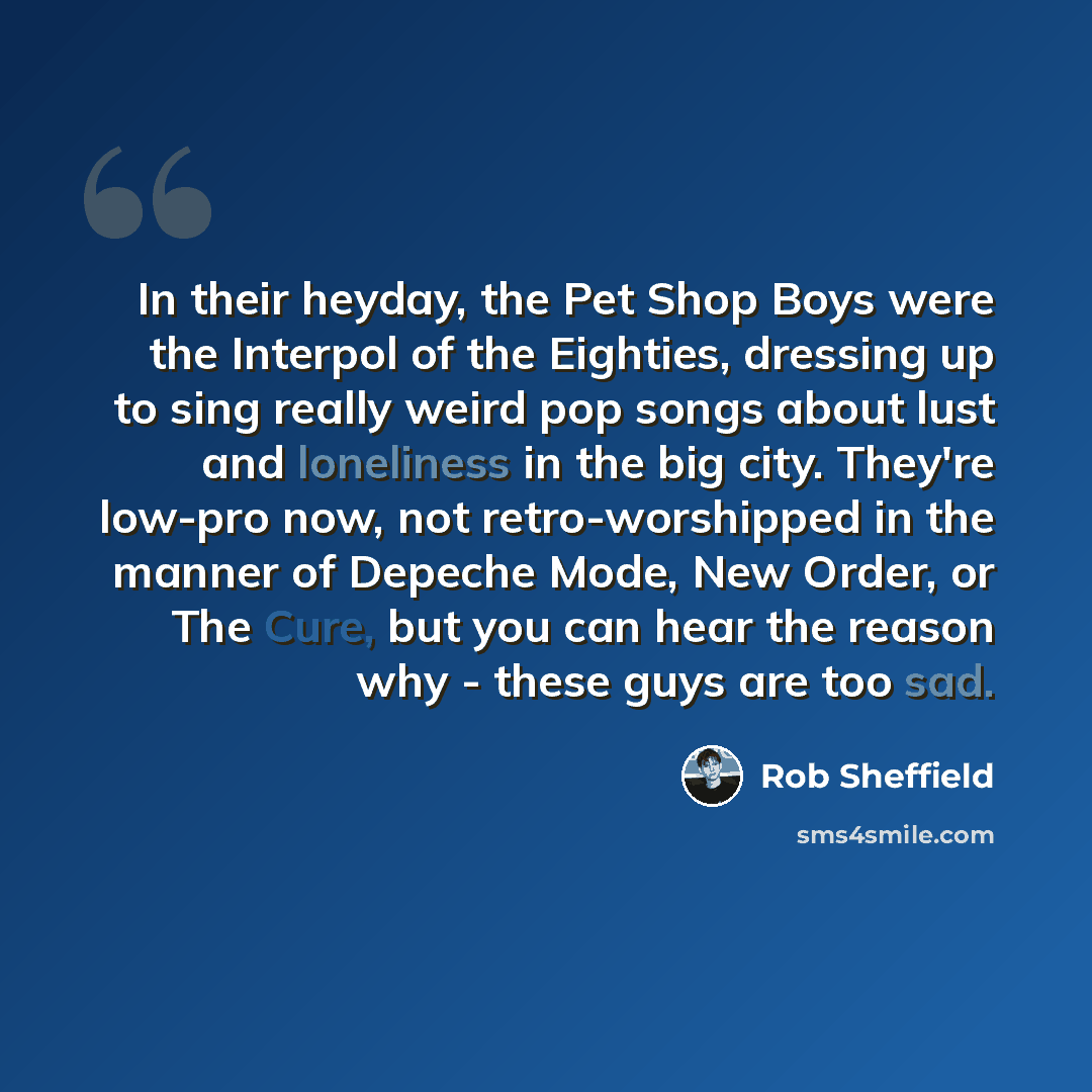 “In their heyday, the Pet Shop Boys were the Interpol of the Eighties, dressing up to sing really weird pop songs about lust and loneliness in the big city. They're low-pro now, not retro-worshipped in the manner of Depeche Mode, New Order, or The Cure, but you can hear the reason why - these guys…” quote by Rob Sheffield