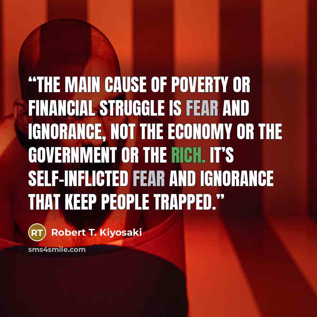 “The main cause of poverty or financial struggle is fear and ignorance, not the economy or the government or the rich. It’s self-inflicted fear and ignorance that keep people trapped.” quote by Robert T. Kiyosaki