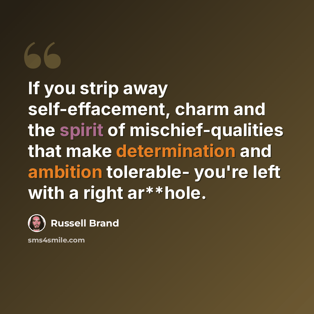 “If you strip away self-effacement, charm and the spirit of mischief-qualities that make determination and ambition tolerable- you're left with a right ar**hole.” quote by Russell Brand
