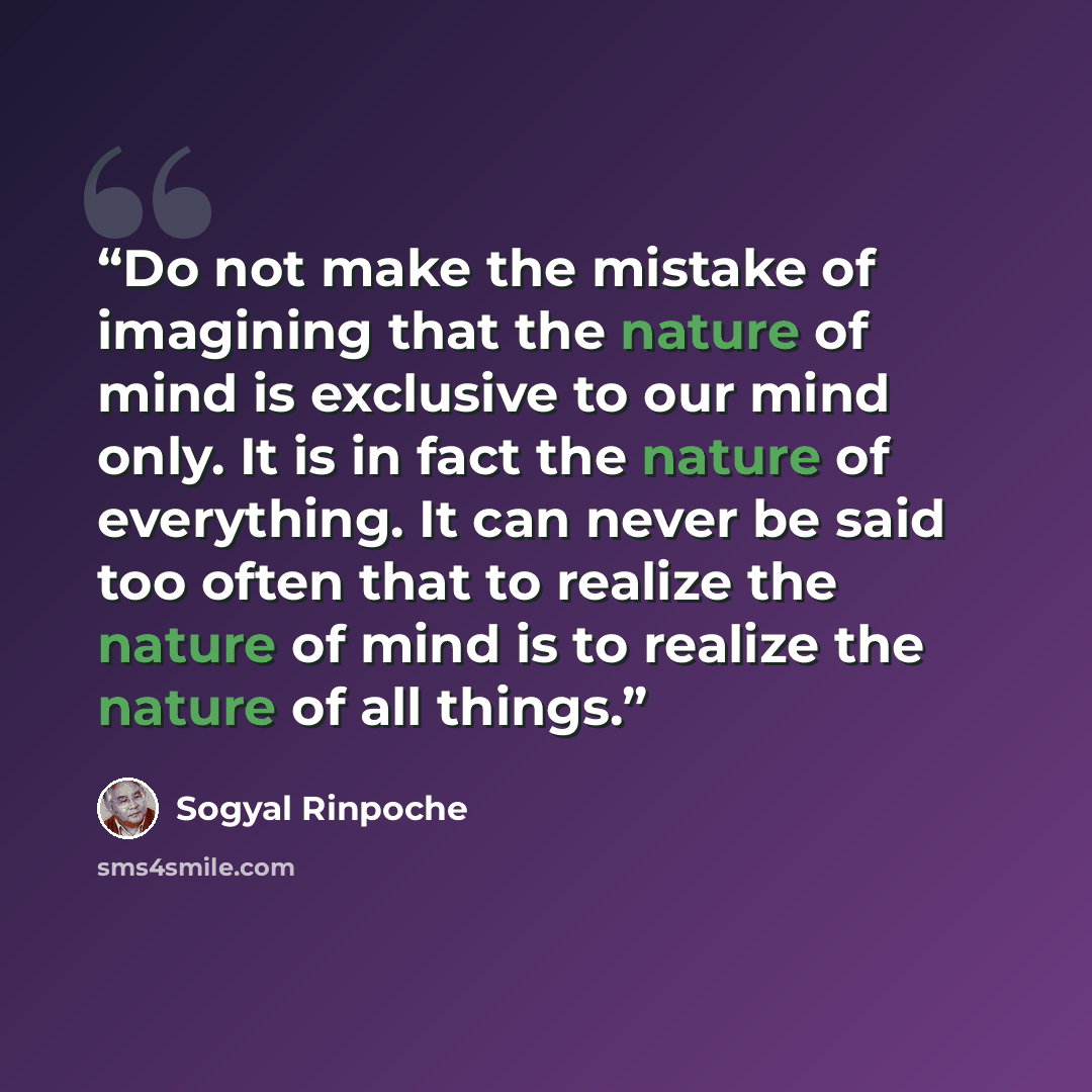 “Do not make the mistake of imagining that the nature of mind is exclusive to our mind only. It is in fact the nature of everything. It can never be said too often that to realize the nature of mind is to realize the nature of all things.” quote by Sogyal Rinpoche