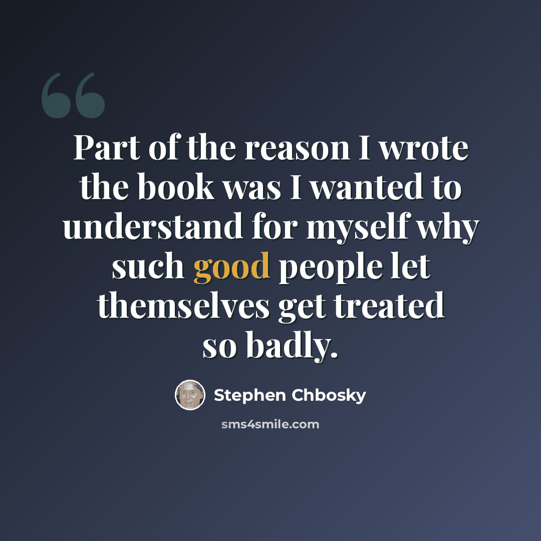 “Part of the reason I wrote the book was I wanted to understand for myself why such good people let themselves get treated so badly.” quote by Stephen Chbosky