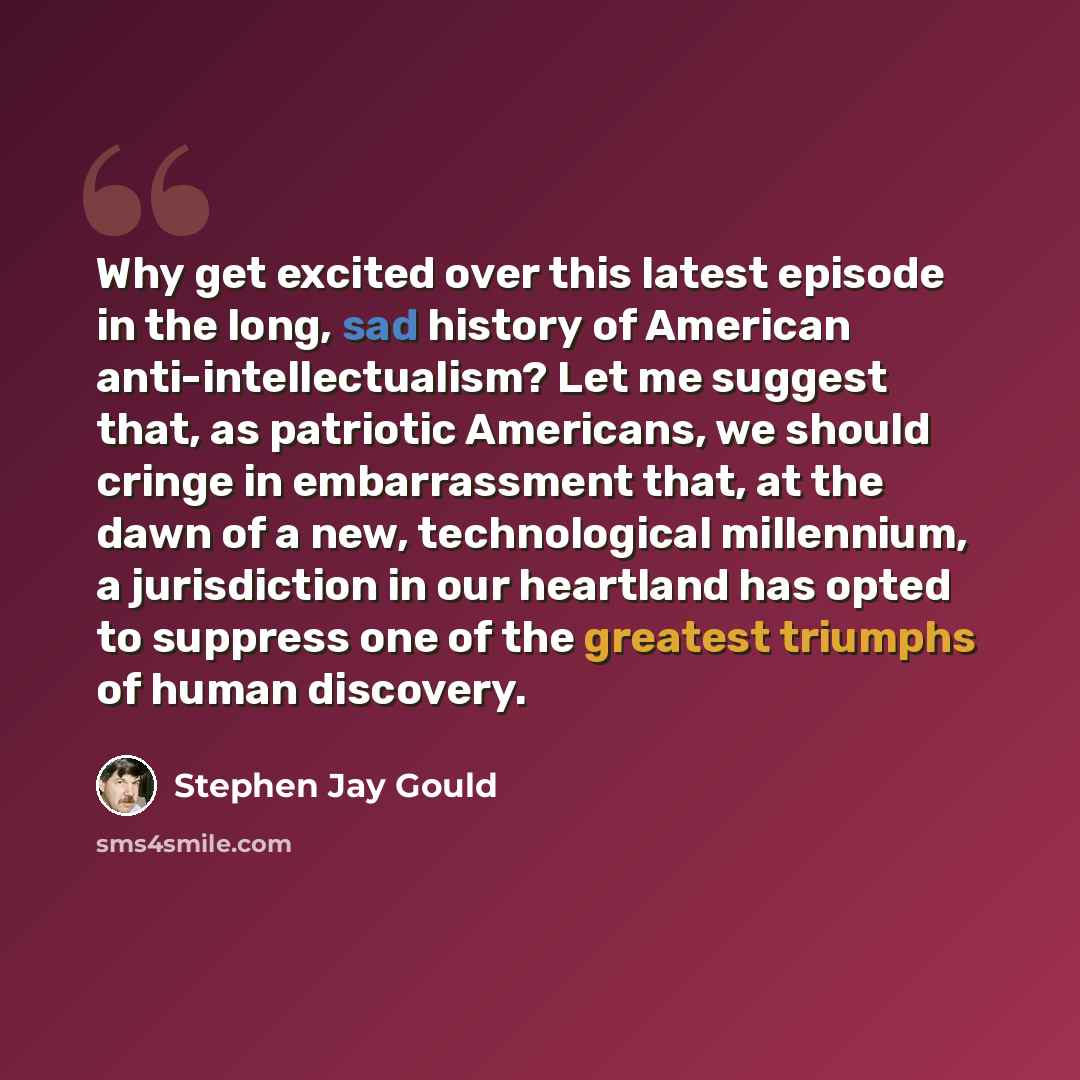 “Why get excited over this latest episode in the long, sad history of American anti-intellectualism? Let me suggest that, as patriotic Americans, we should cringe in embarrassment that, at the dawn of a new, technological millennium, a jurisdiction in our heartland has opted to suppress one of the…” quote by Stephen Jay Gould