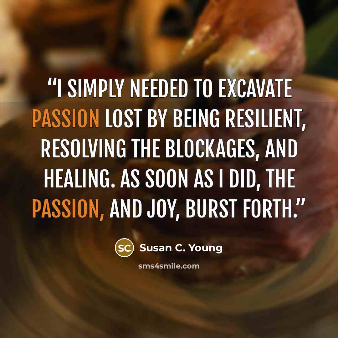 “I simply needed to excavate passion lost by being resilient, resolving the blockages, and healing. As soon as I did, the passion, and joy, burst forth.” quote by Susan C. Young