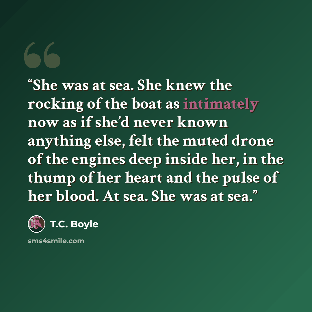 “She was at sea. She knew the rocking of the boat as intimately now as if she’d never known anything else, felt the muted drone of the engines deep inside her, in the thump of her heart and the pulse of her blood. At sea. She was at sea.” quote by T.C. Boyle