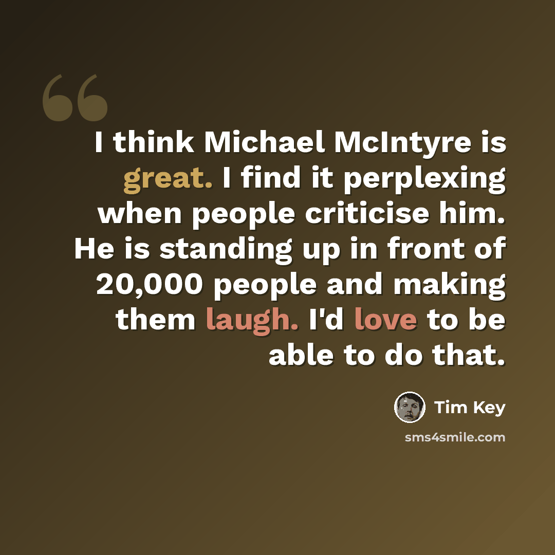 “I think Michael McIntyre is great. I find it perplexing when people criticise him. He is standing up in front of 20,000 people and making them laugh. I'd love to be able to do that.” quote by Tim Key