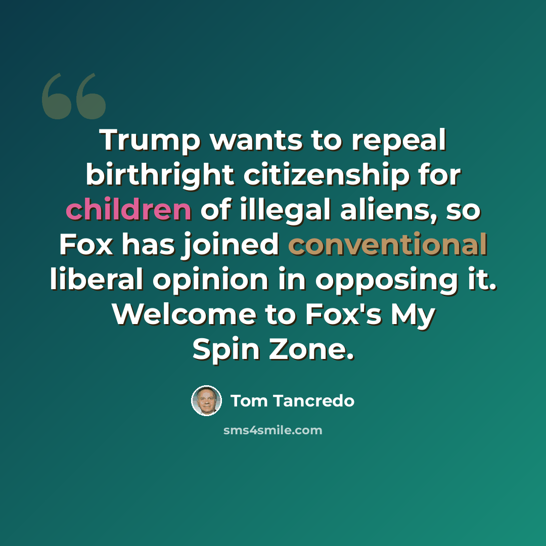 “Trump wants to repeal birthright citizenship for children of illegal aliens, so Fox has joined conventional liberal opinion in opposing it. Welcome to Fox's My Spin Zone.” quote by Tom Tancredo