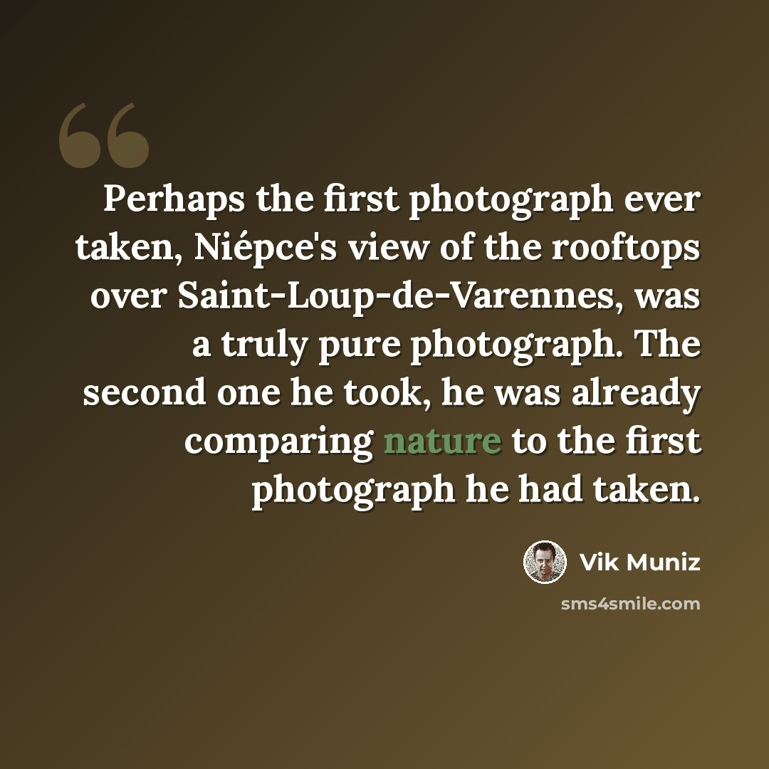 “Perhaps the first photograph ever taken, Niépce's view of the rooftops over Saint-Loup-de-Varennes, was a truly pure photograph. The second one he took, he was already comparing nature to the first photograph he had taken.” quote by Vik Muniz