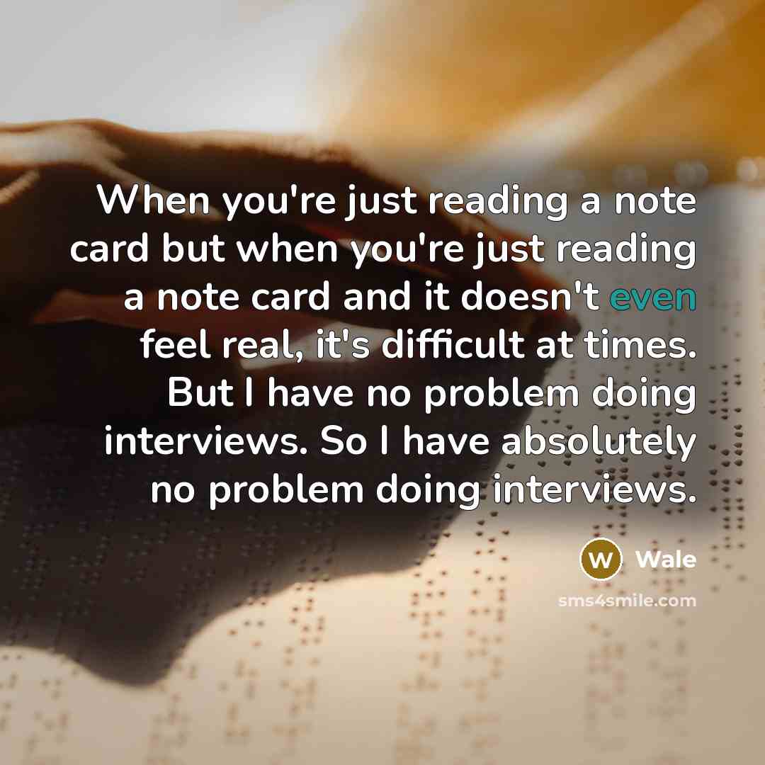 “When you're just reading a note card but when you're just reading a note card and it doesn't even feel real, it's difficult at times. But I have no problem doing interviews. So I have absolutely no problem doing interviews.” quote by Wale