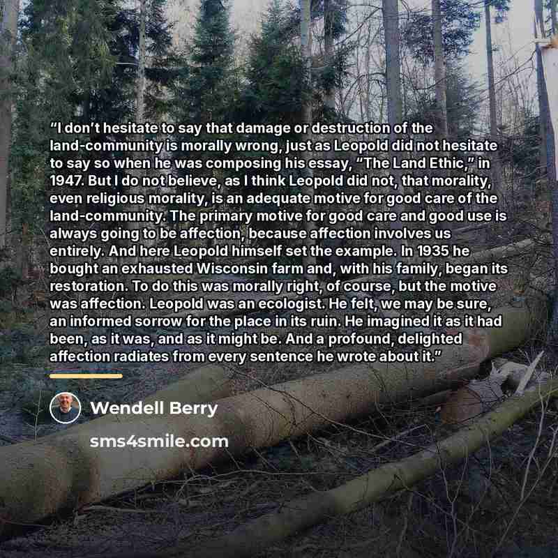 “I don’t hesitate to say that damage or destruction of the land-community is morally wrong, just as Leopold did not hesitate to say so when he was composing his essay, “The Land Ethic,” in 1947. But I do not believe, as I think Leopold did not, that morality, even religious morality, is an adequate…” quote by Wendell Berry