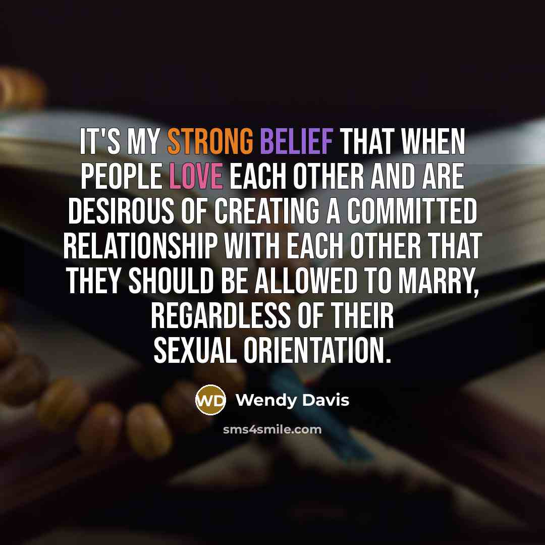 “It's my strong belief that when people love each other and are desirous of creating a committed relationship with each other that they should be allowed to marry, regardless of their sexual orientation.” quote by Wendy Davis
