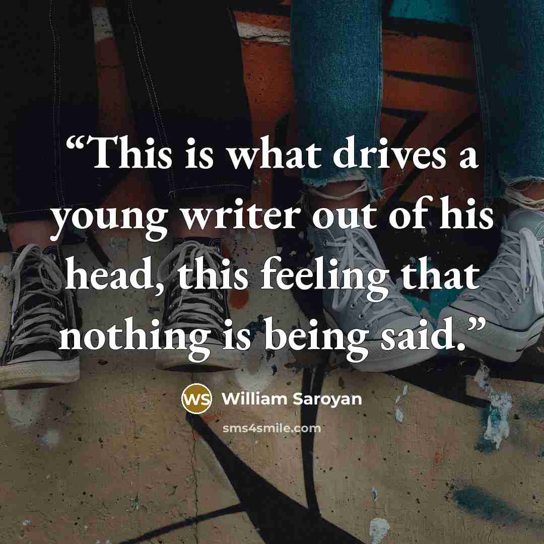 “This is what drives a young writer out of his head, this feeling that nothing is being said.” quote by William Saroyan
