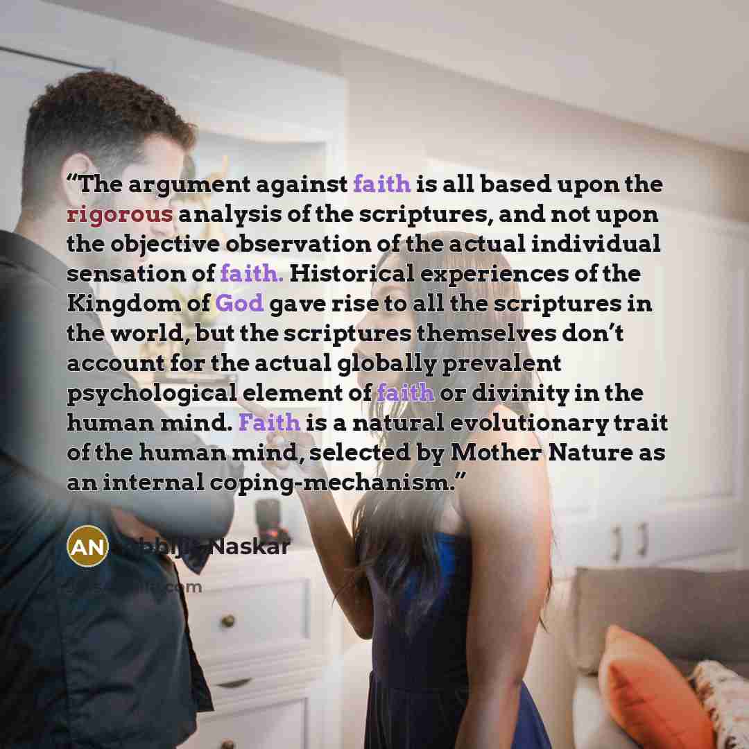 “The argument against faith is all based upon the rigorous analysis of the scriptures, and not upon the objective observation of the actual individual sensation of faith. Historical experiences of the Kingdom of God gave rise to all the scriptures in the world, but the scriptures themselves don’t…” quote by Abhijit Naskar