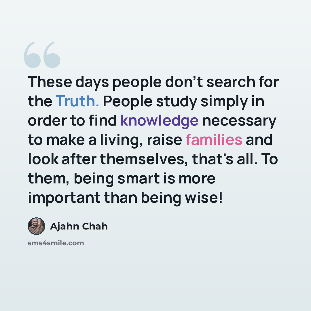 “These days people don't search for the Truth. People study simply in order to find knowledge necessary to make a living, raise families and look after themselves, that's all. To them, being smart is more important than being wise!” quote by Ajahn Chah