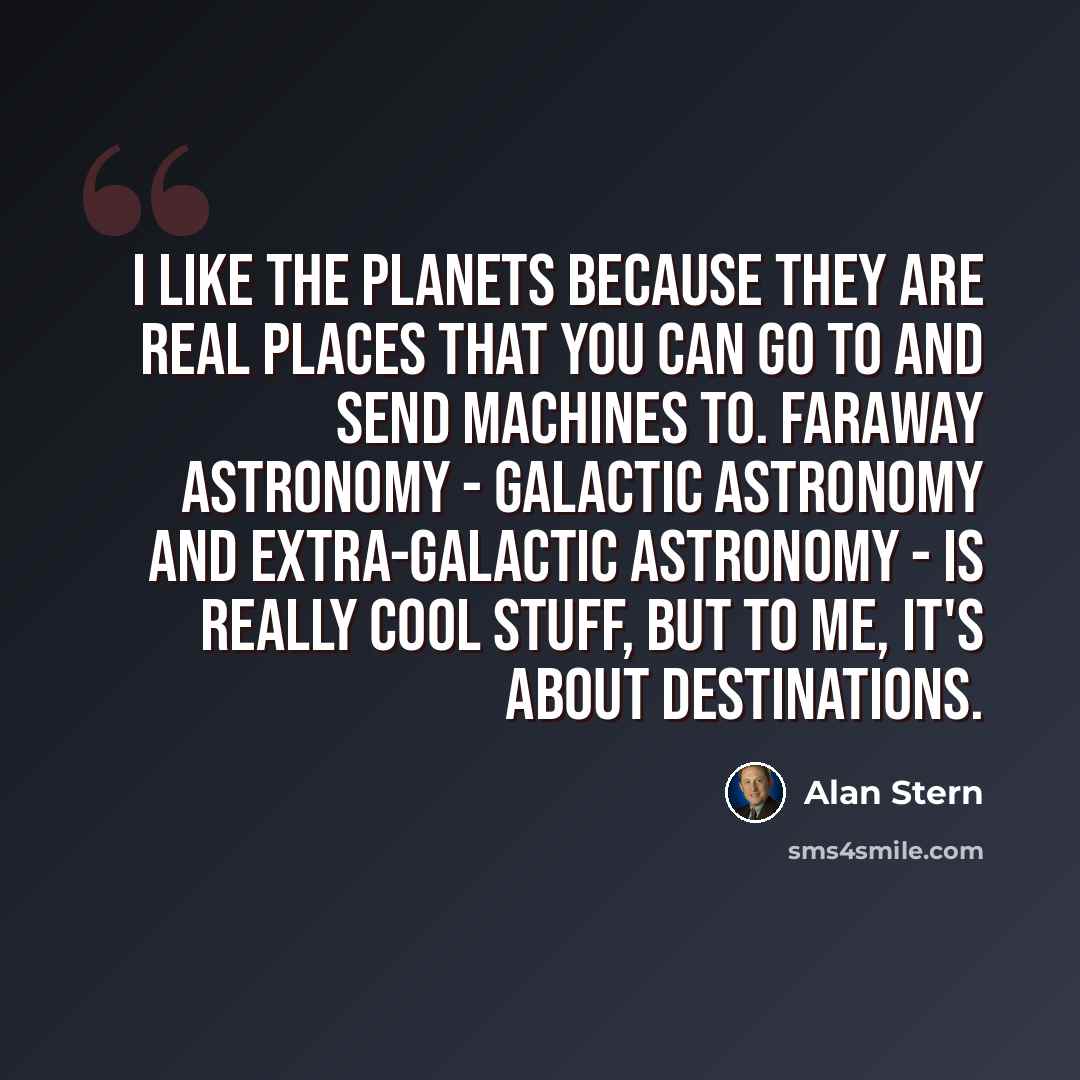 “I like the planets because they are real places that you can go to and send machines to. Faraway astronomy - galactic astronomy and extra-galactic astronomy - is really cool stuff, but to me, it's about destinations.” quote by Alan Stern