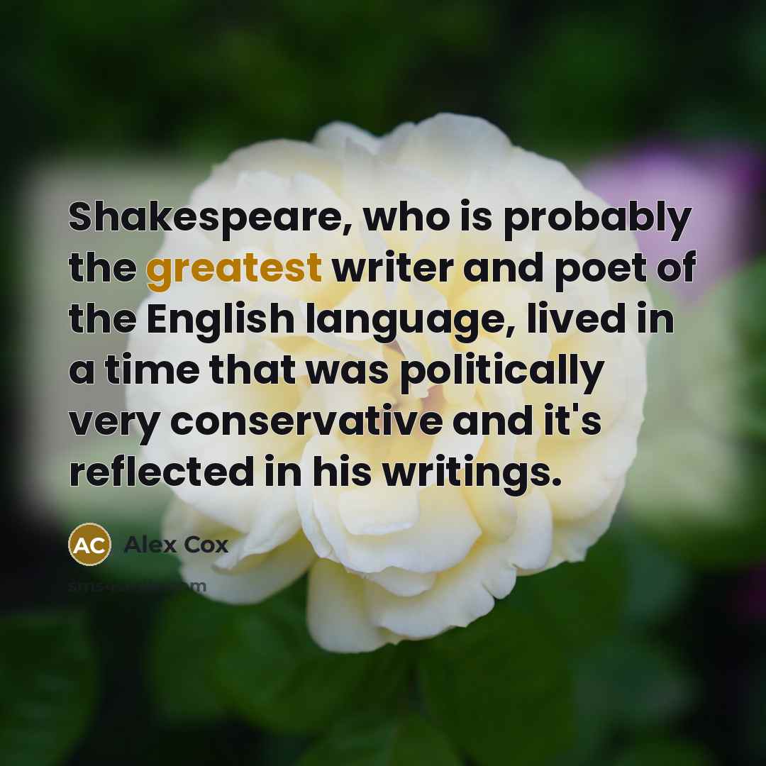 “Shakespeare, who is probably the greatest writer and poet of the English language, lived in a time that was politically very conservative and it's reflected in his writings.” quote by Alex Cox