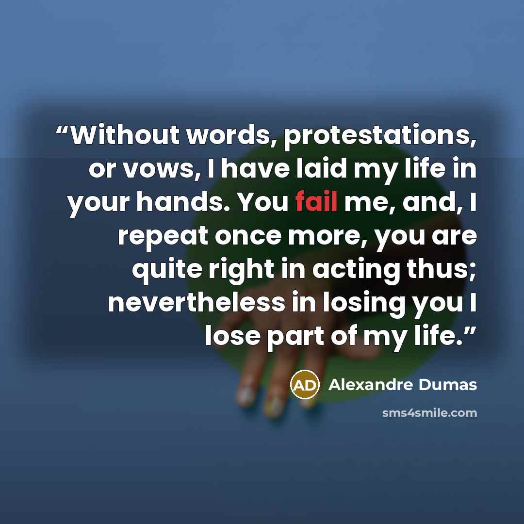 “Without words, protestations, or vows, I have laid my life in your hands. You fail me, and, I repeat once more, you are quite right in acting thus; nevertheless in losing you I lose part of my life.” quote by Alexandre Dumas