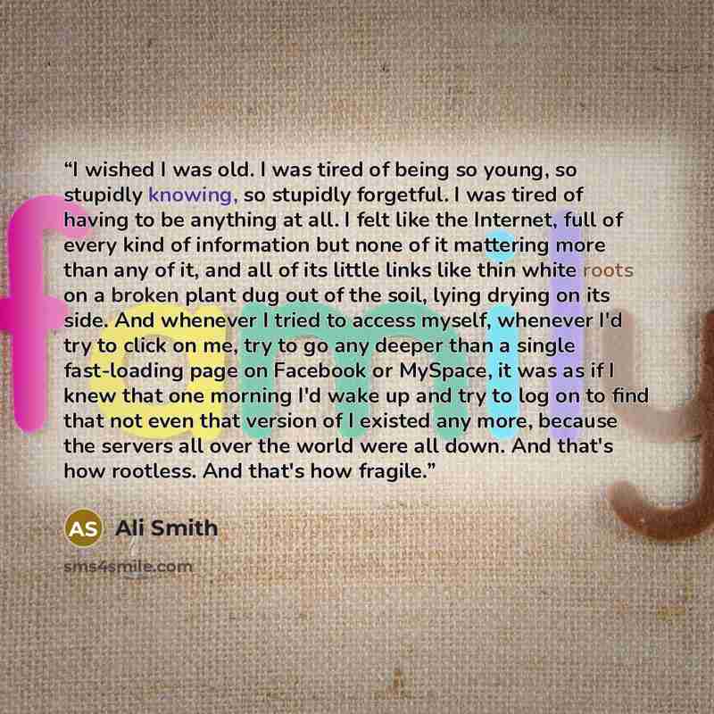 “I wished I was old. I was tired of being so young, so stupidly knowing, so stupidly forgetful. I was tired of having to be anything at all. I felt like the Internet, full of every kind of information but none of it mattering more than any of it, and all of its little links like thin white roots on…” quote by Ali Smith
