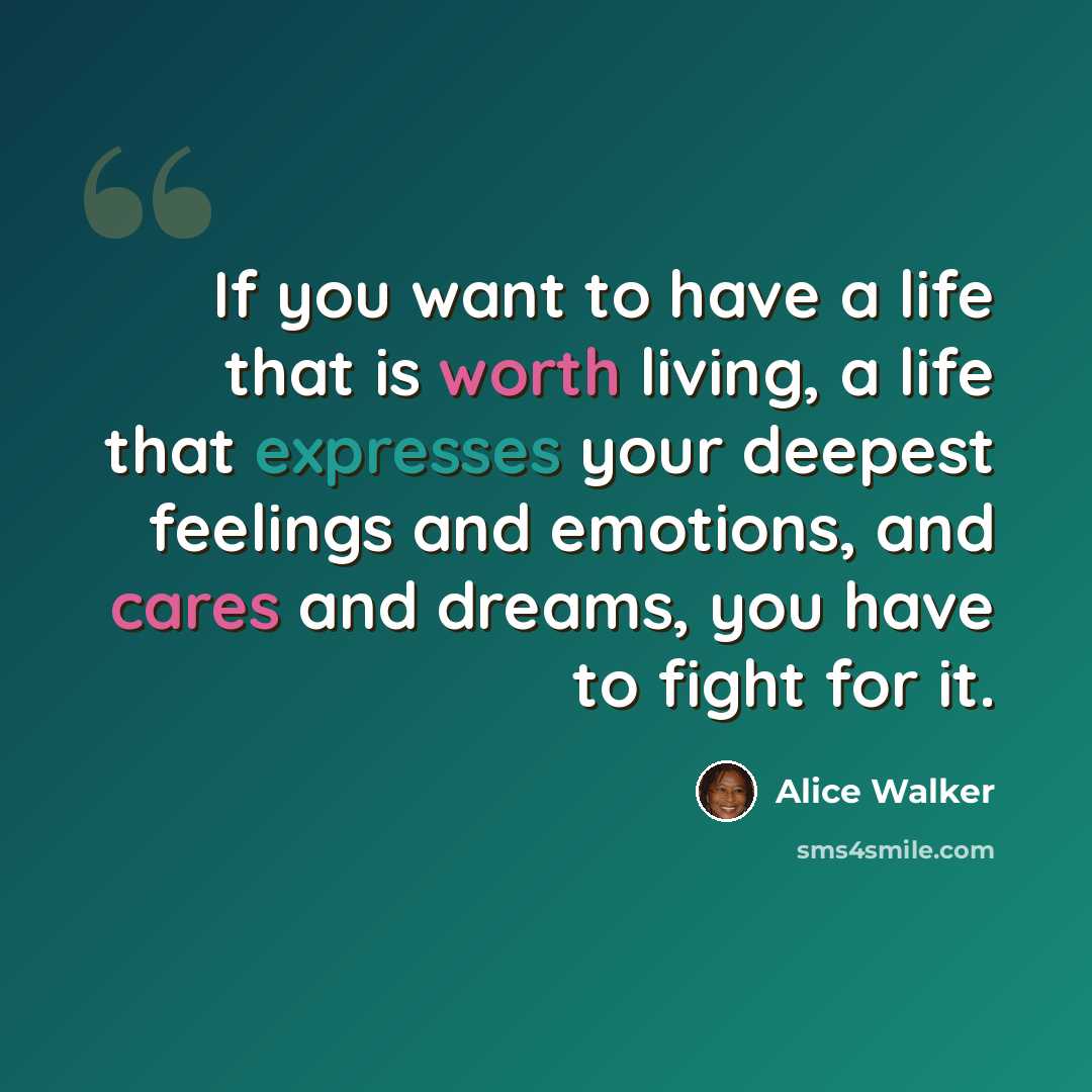 “If you want to have a life that is worth living, a life that expresses your deepest feelings and emotions, and cares and dreams, you have to fight for it.” quote by Alice Walker