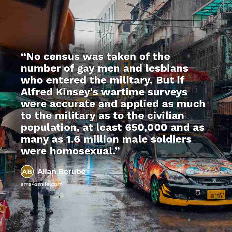 “No census was taken of the number of gay men and lesbians who entered the military. But if Alfred Kinsey's wartime surveys were accurate and applied as much to the military as to the civilian population, at least 650,000 and as many as 1.6 million male soldiers were homosexual.” quote by Allan Bérubé