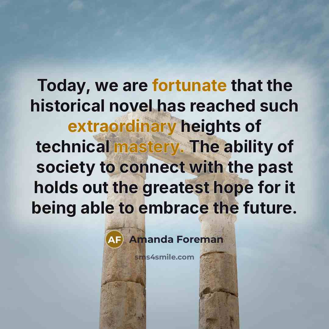“Today, we are fortunate that the historical novel has reached such extraordinary heights of technical mastery. The ability of society to connect with the past holds out the greatest hope for it being able to embrace the future.” quote by Amanda Foreman