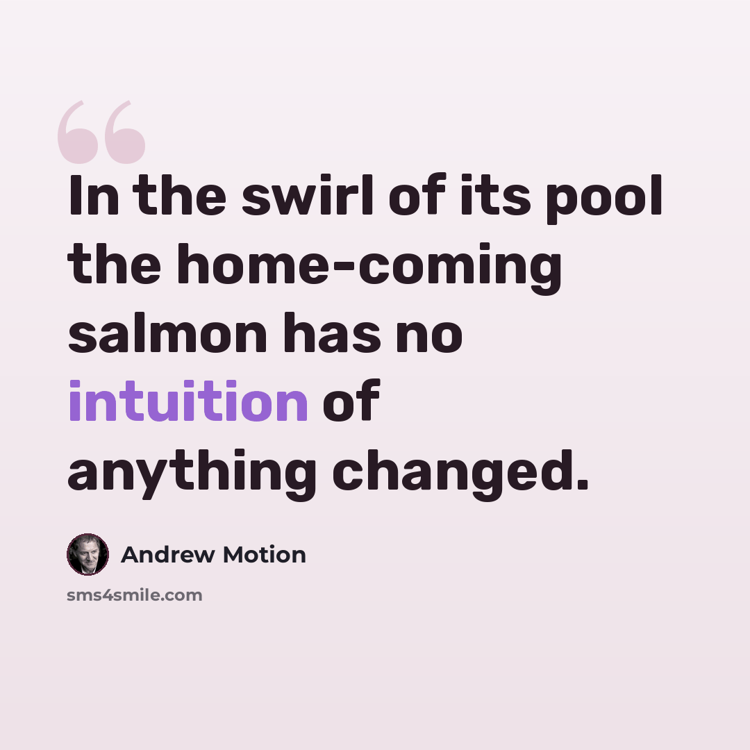 “In the swirl of its pool the home-coming salmon has no intuition of anything changed.” quote by Andrew Motion