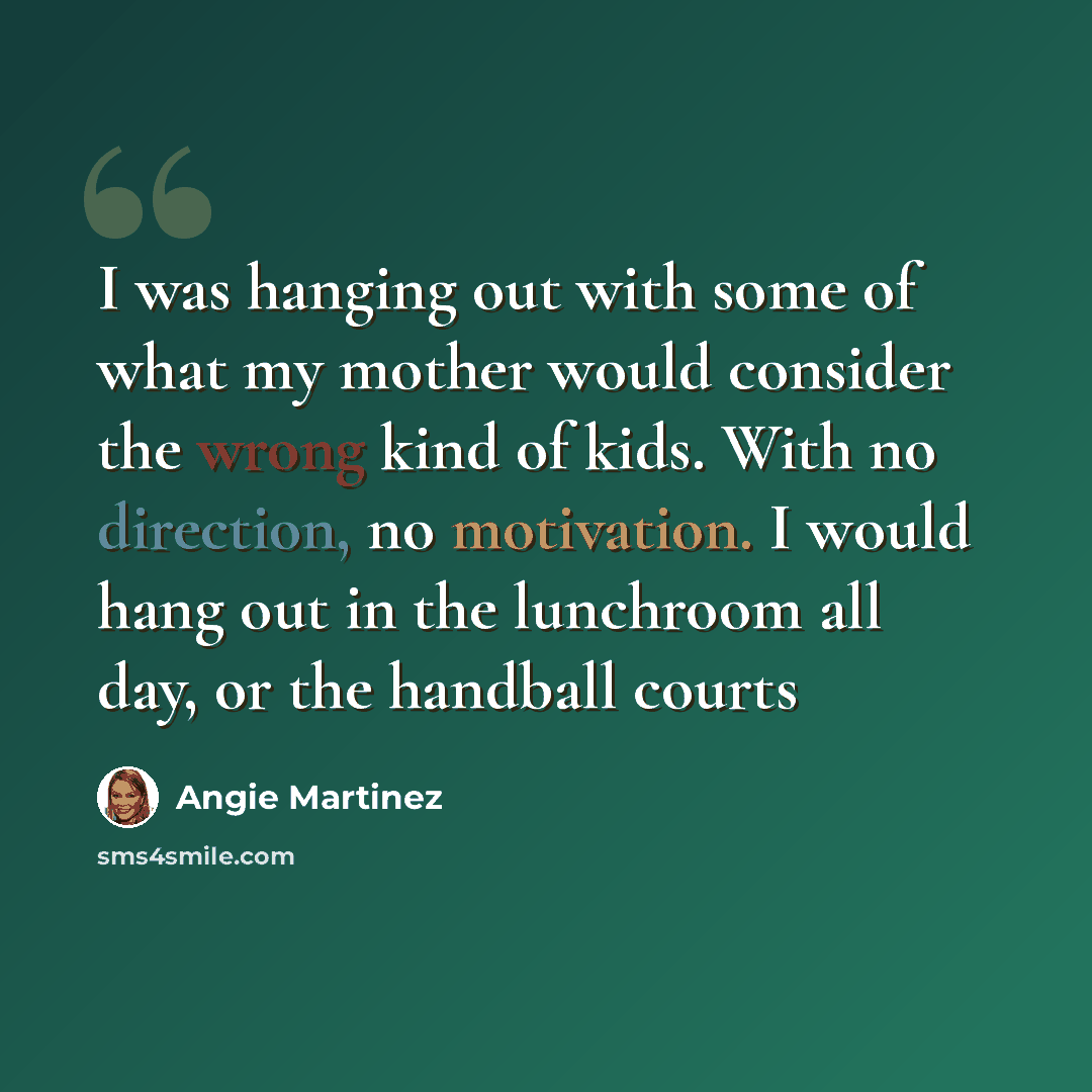 “I was hanging out with some of what my mother would consider the wrong kind of kids. With no direction, no motivation. I would hang out in the lunchroom all day, or the handball courts” quote by Angie Martinez