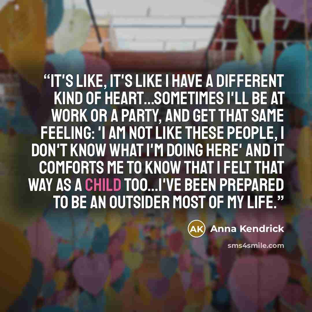 “It's like, it's like I have a different kind of heart…sometimes I'll be at work or a party, and get that same feeling: 'I am not like these people, I don't know what I'm doing here' and it comforts me to know that I felt that way as a child too…I've been prepared to be an outsider most of my life.” quote by Anna Kendrick