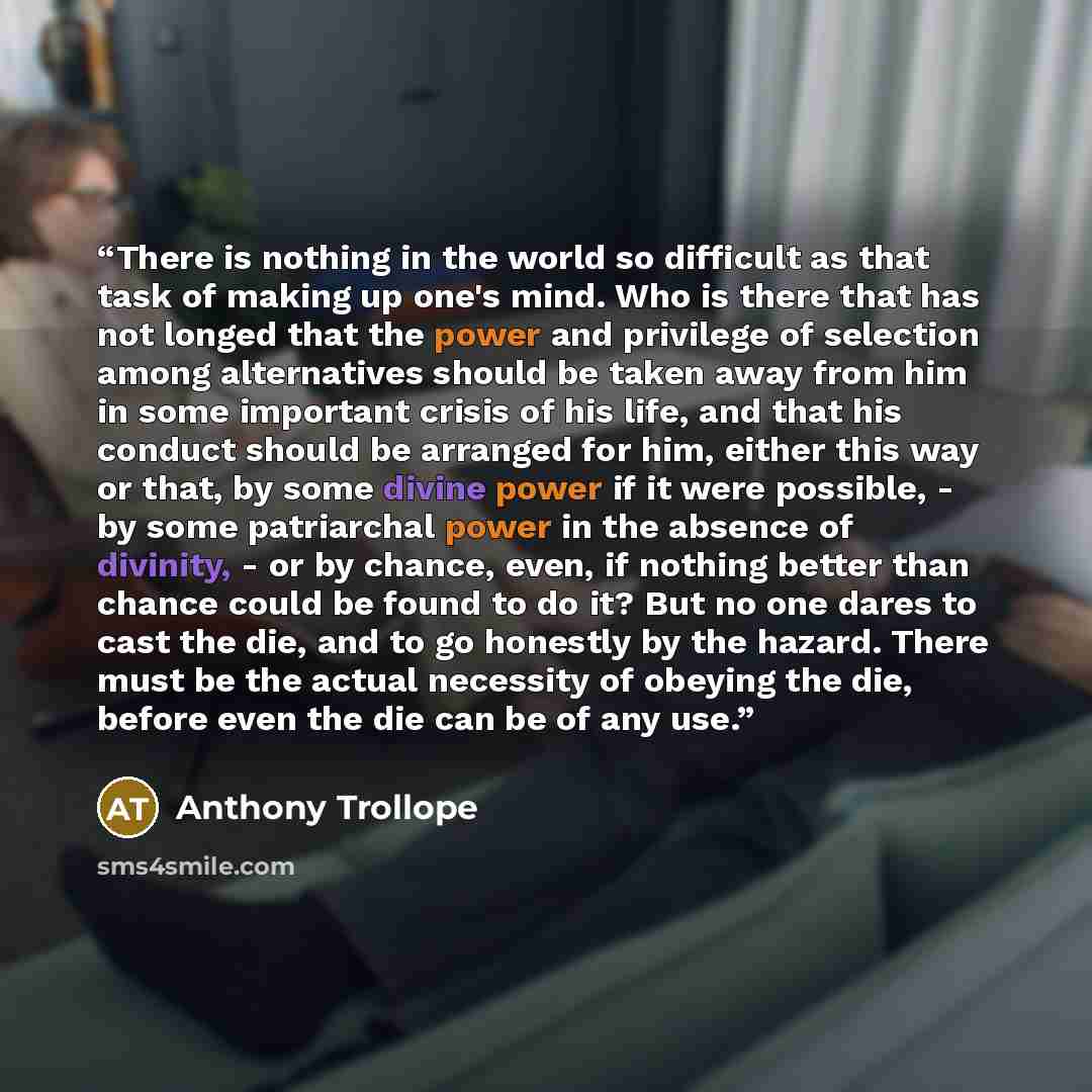 “There is nothing in the world so difficult as that task of making up one's mind. Who is there that has not longed that the power and privilege of selection among alternatives should be taken away from him in some important crisis of his life, and that his conduct should be arranged for him, either…” quote by Anthony Trollope