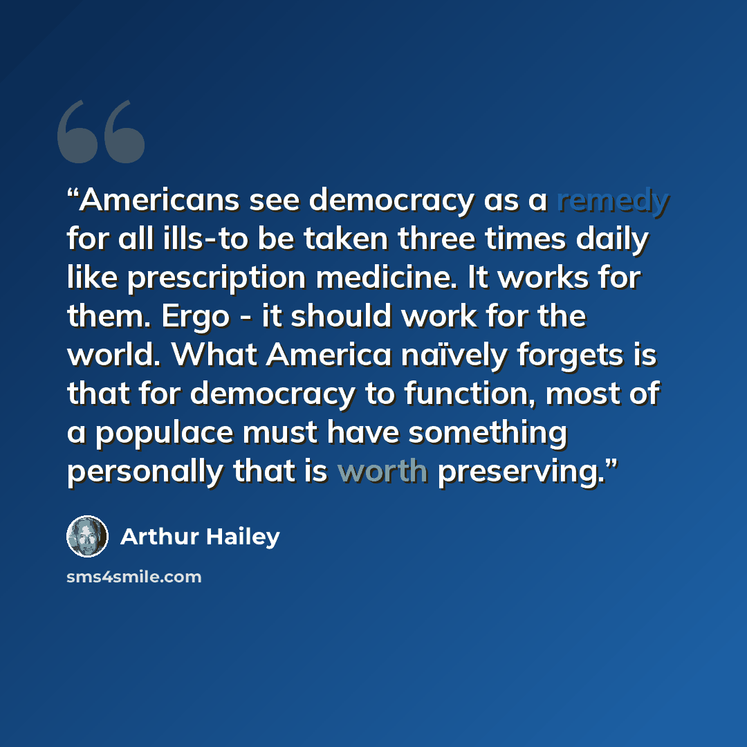“Americans see democracy as a remedy for all ills-to be taken three times daily like prescription medicine. It works for them. Ergo - it should work for the world. What America naïvely forgets is that for democracy to function, most of a populace must have something personally that is worth…” quote by Arthur Hailey