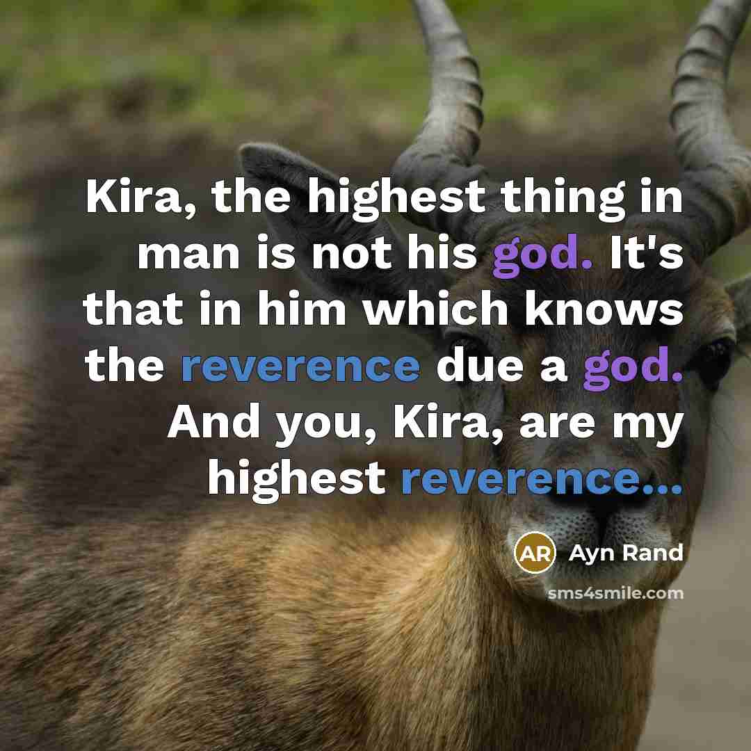 “Kira, the highest thing in man is not his god. It's that in him which knows the reverence due a god. And you, Kira, are my highest reverence...” quote by Ayn Rand