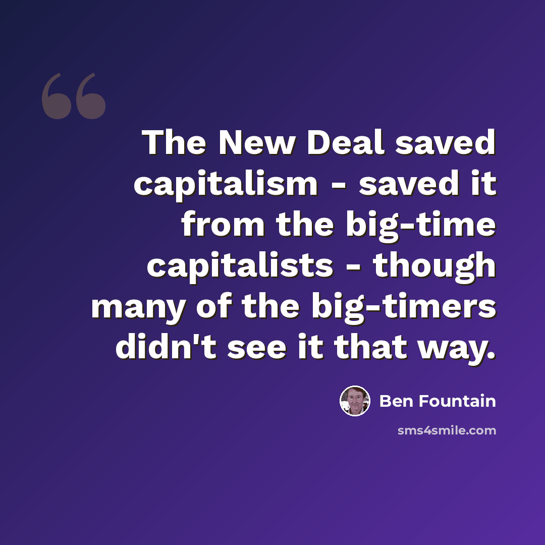 “The New Deal saved capitalism - saved it from the big-time capitalists - though many of the big-timers didn't see it that way.” quote by Ben Fountain