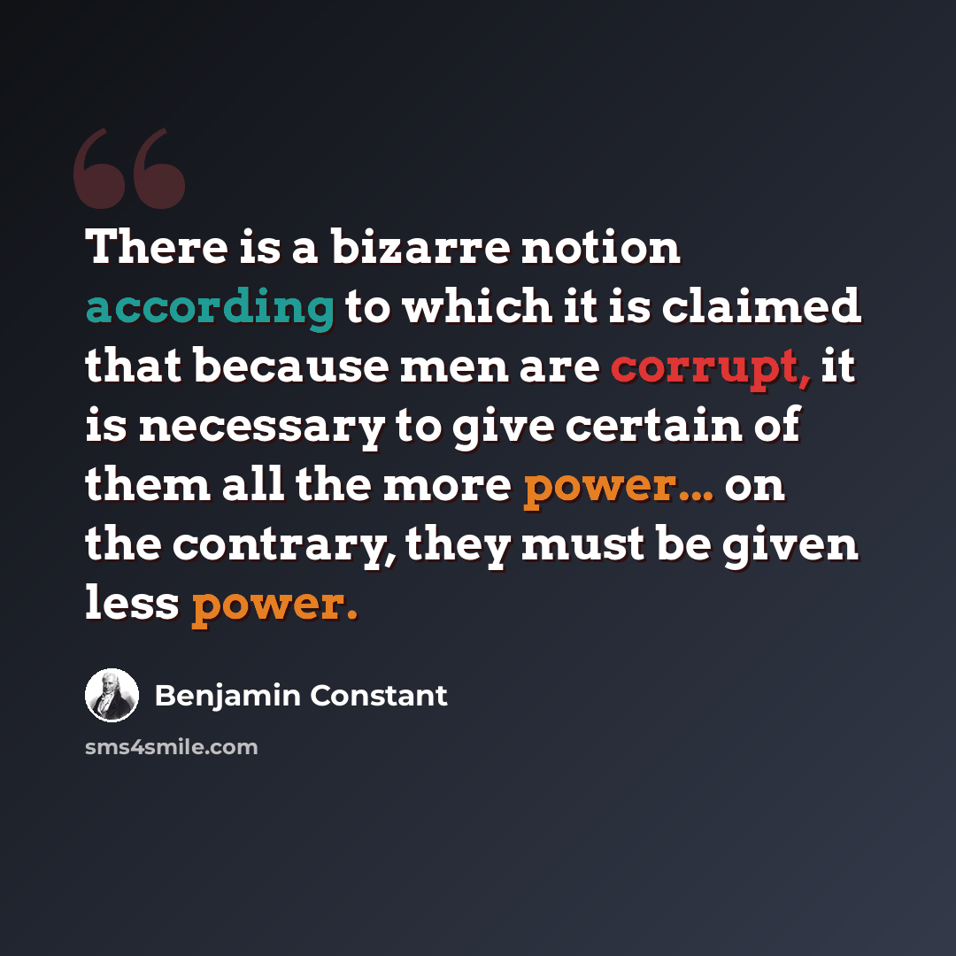 “There is a bizarre notion according to which it is claimed that because men are corrupt, it is necessary to give certain of them all the more power... on the contrary, they must be given less power.” quote by Benjamin Constant