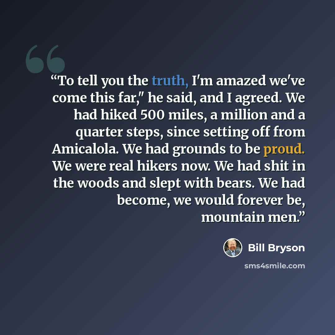 “To tell you the truth, I'm amazed we've come this far," he said, and I agreed. We had hiked 500 miles, a million and a quarter steps, since setting off from Amicalola. We had grounds to be proud. We were real hikers now. We had shit in the woods and slept with bears. We had become, we would…” quote by Bill Bryson