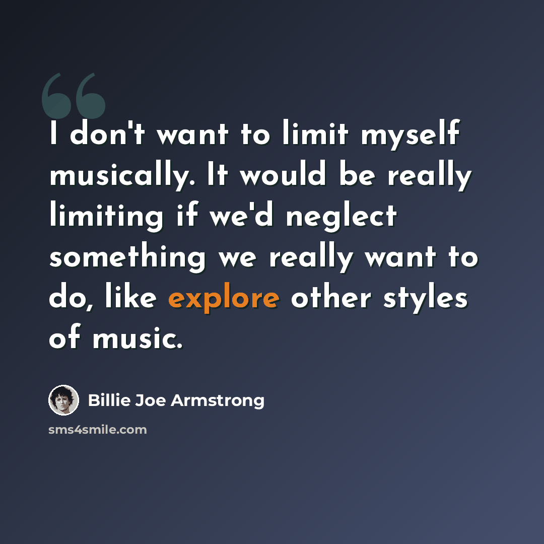 “I don't want to limit myself musically. It would be really limiting if we'd neglect something we really want to do, like explore other styles of music.” quote by Billie Joe Armstrong