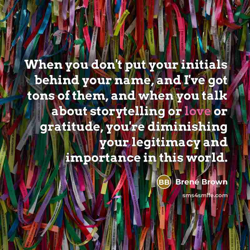 “When you don't put your initials behind your name, and I've got tons of them, and when you talk about storytelling or love or gratitude, you're diminishing your legitimacy and importance in this world.” quote by Brené Brown
