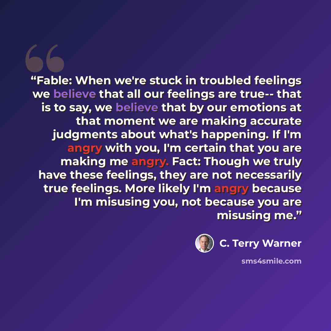 “Fable: When we're stuck in troubled feelings we believe that all our feelings are true-- that is to say, we believe that by our emotions at that moment we are making accurate judgments about what's happening. If I'm angry with you, I'm certain that you are making me angry. Fact: Though we truly…” quote by C. Terry Warner