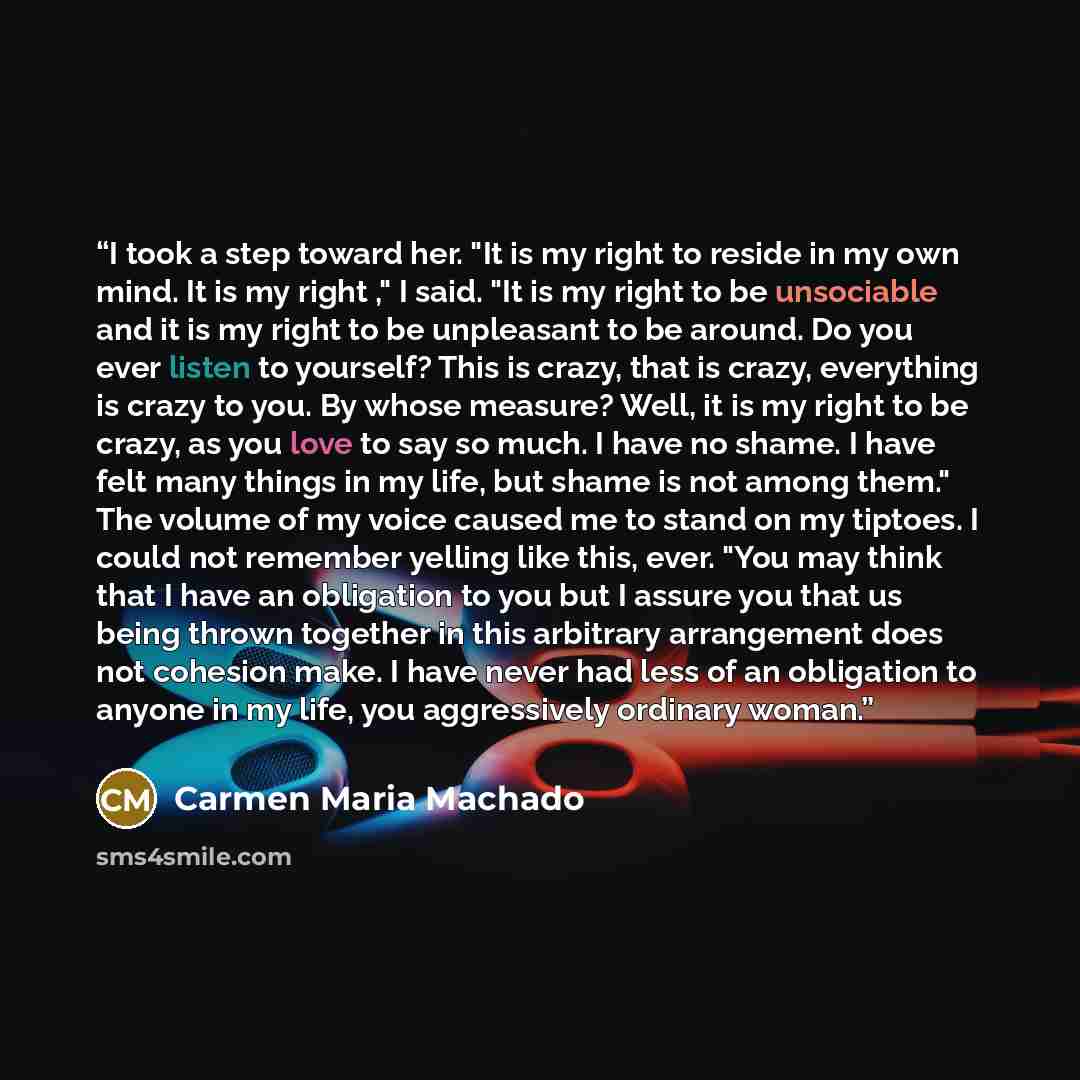 “I took a step toward her. "It is my right to reside in my own mind. It is my right ," I said. "It is my right to be unsociable and it is my right to be unpleasant to be around. Do you ever listen to yourself? This is crazy, that is crazy, everything is crazy to you. By whose measure? Well, it is…” quote by Carmen Maria Machado