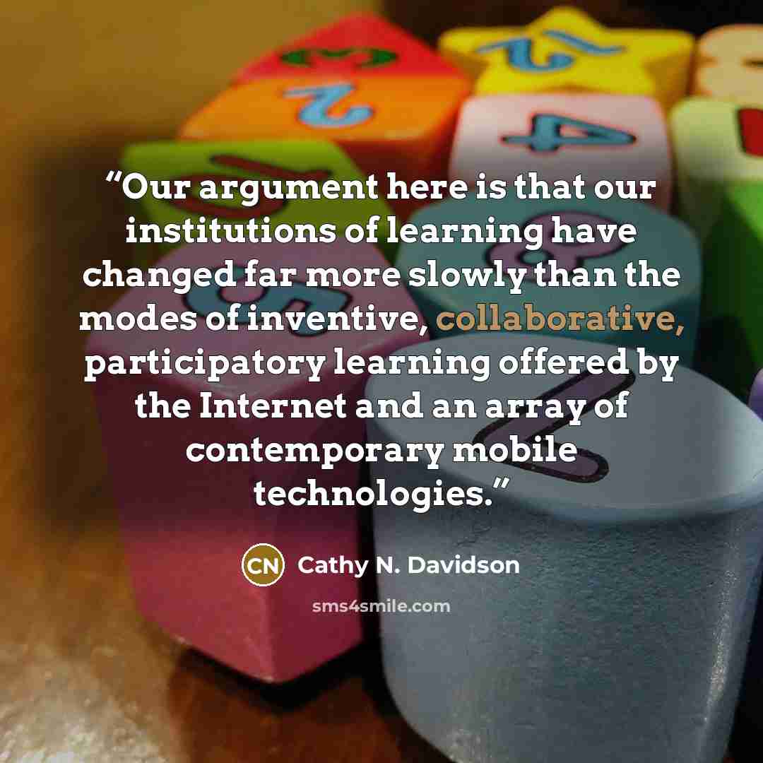 “Our argument here is that our institutions of learning have changed far more slowly than the modes of inventive, collaborative, participatory learning offered by the Internet and an array of contemporary mobile technologies.” quote by Cathy N. Davidson