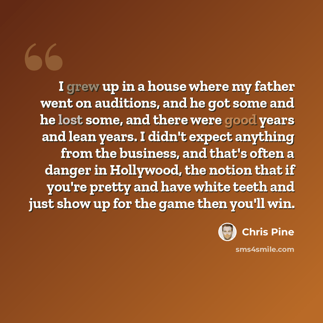 “I grew up in a house where my father went on auditions, and he got some and he lost some, and there were good years and lean years. I didn't expect anything from the business, and that's often a danger in Hollywood, the notion that if you're pretty and have white teeth and just show up for the…” quote by Chris Pine