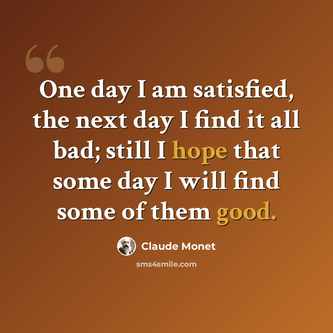 “One day I am satisfied, the next day I find it all bad; still I hope that some day I will find some of them good.” quote by Claude Monet