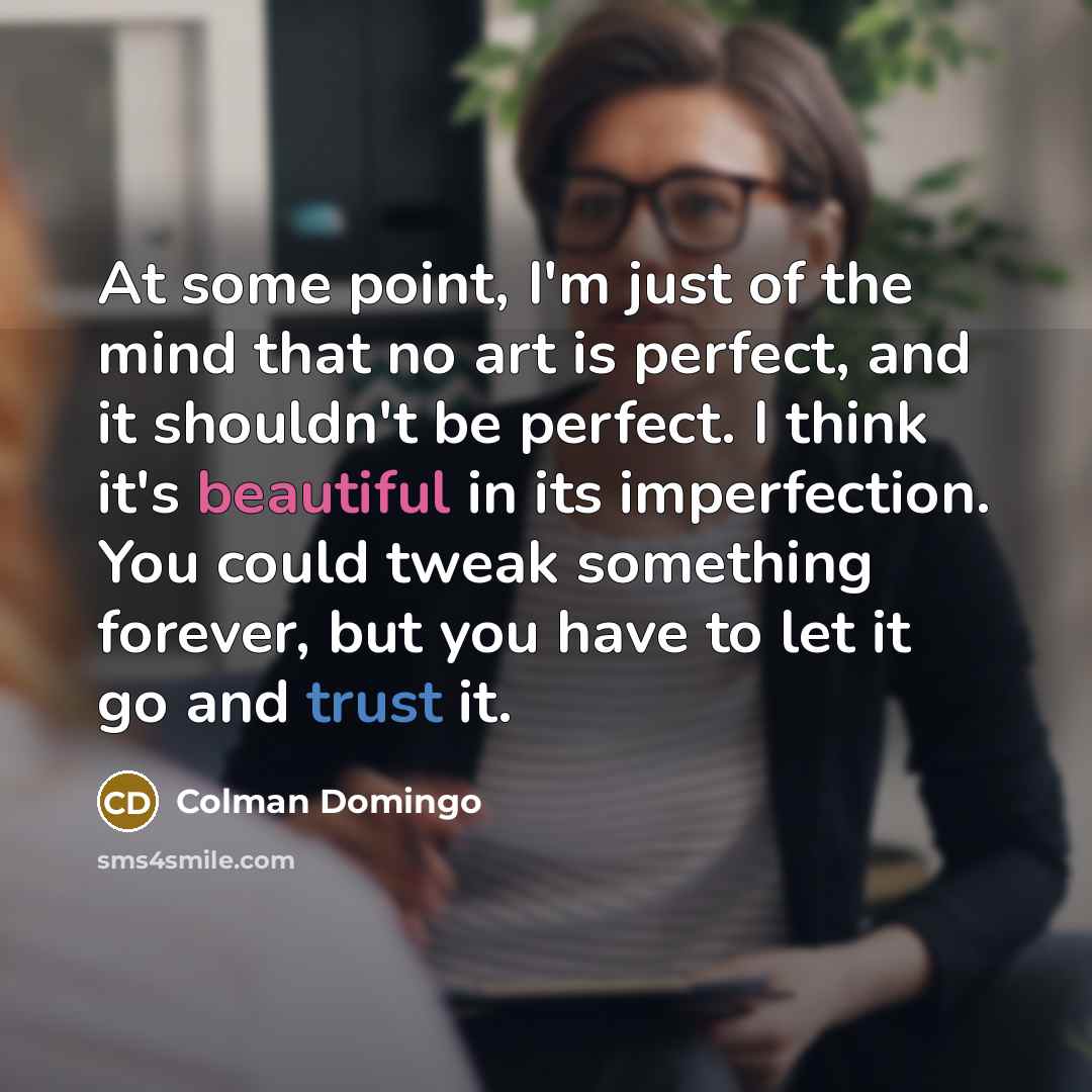 “At some point, I'm just of the mind that no art is perfect, and it shouldn't be perfect. I think it's beautiful in its imperfection. You could tweak something forever, but you have to let it go and trust it.” quote by Colman Domingo
