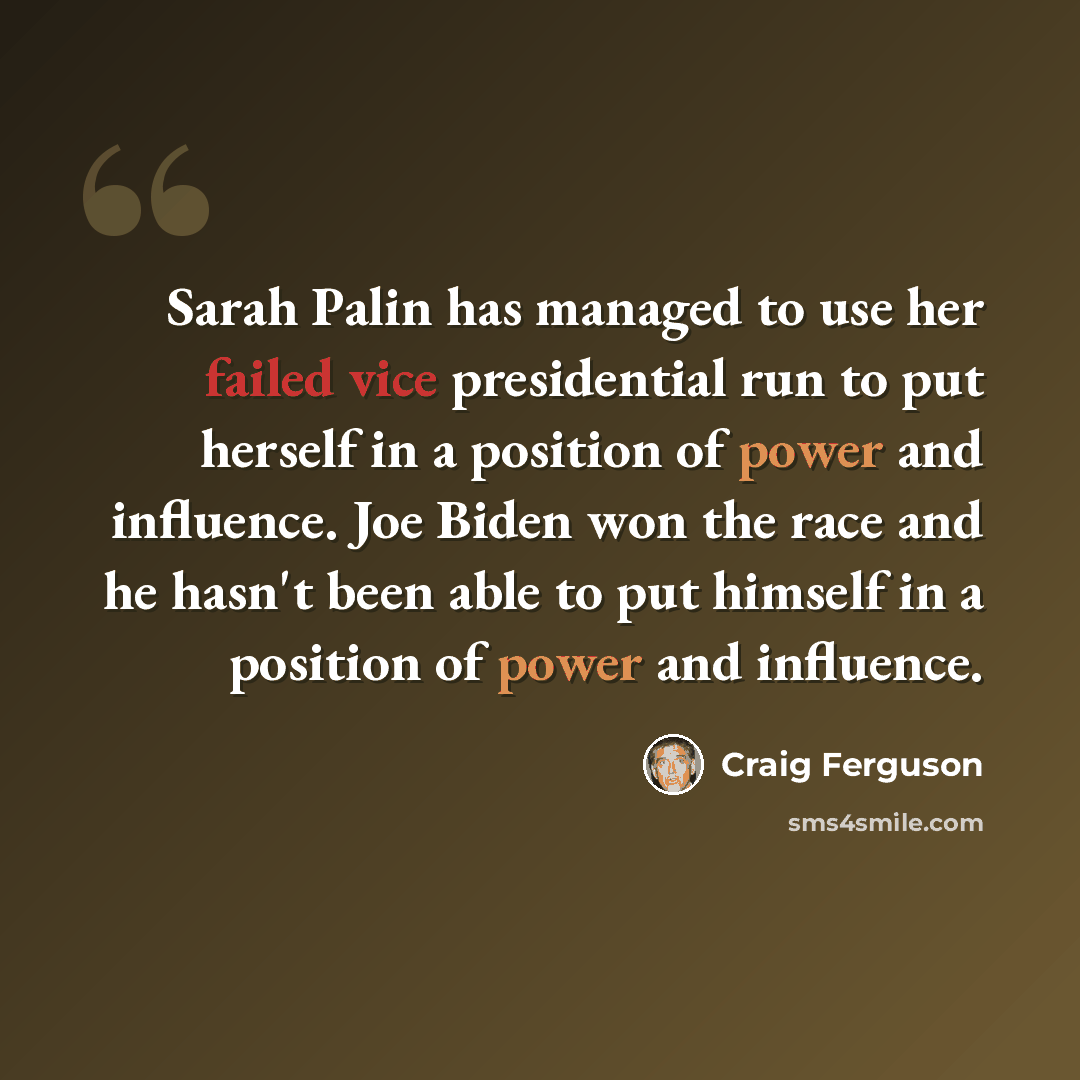 “Sarah Palin has managed to use her failed vice presidential run to put herself in a position of power and influence. Joe Biden won the race and he hasn't been able to put himself in a position of power and influence.” quote by Craig Ferguson