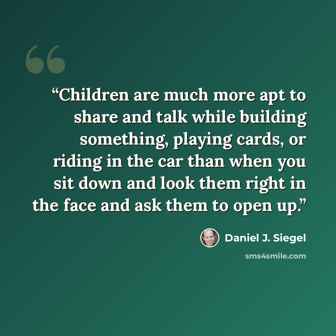 “Children are much more apt to share and talk while building something, playing cards, or riding in the car than when you sit down and look them right in the face and ask them to open up.” quote by Daniel J. Siegel