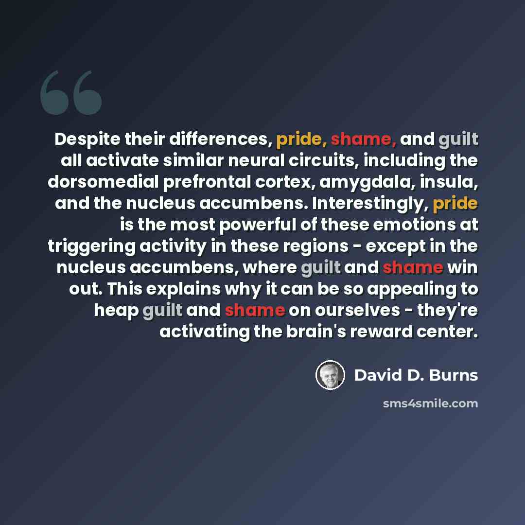 “Despite their differences, pride, shame, and guilt all activate similar neural circuits, including the dorsomedial prefrontal cortex, amygdala, insula, and the nucleus accumbens. Interestingly, pride is the most powerful of these emotions at triggering activity in these regions - except in the…” quote by David D. Burns