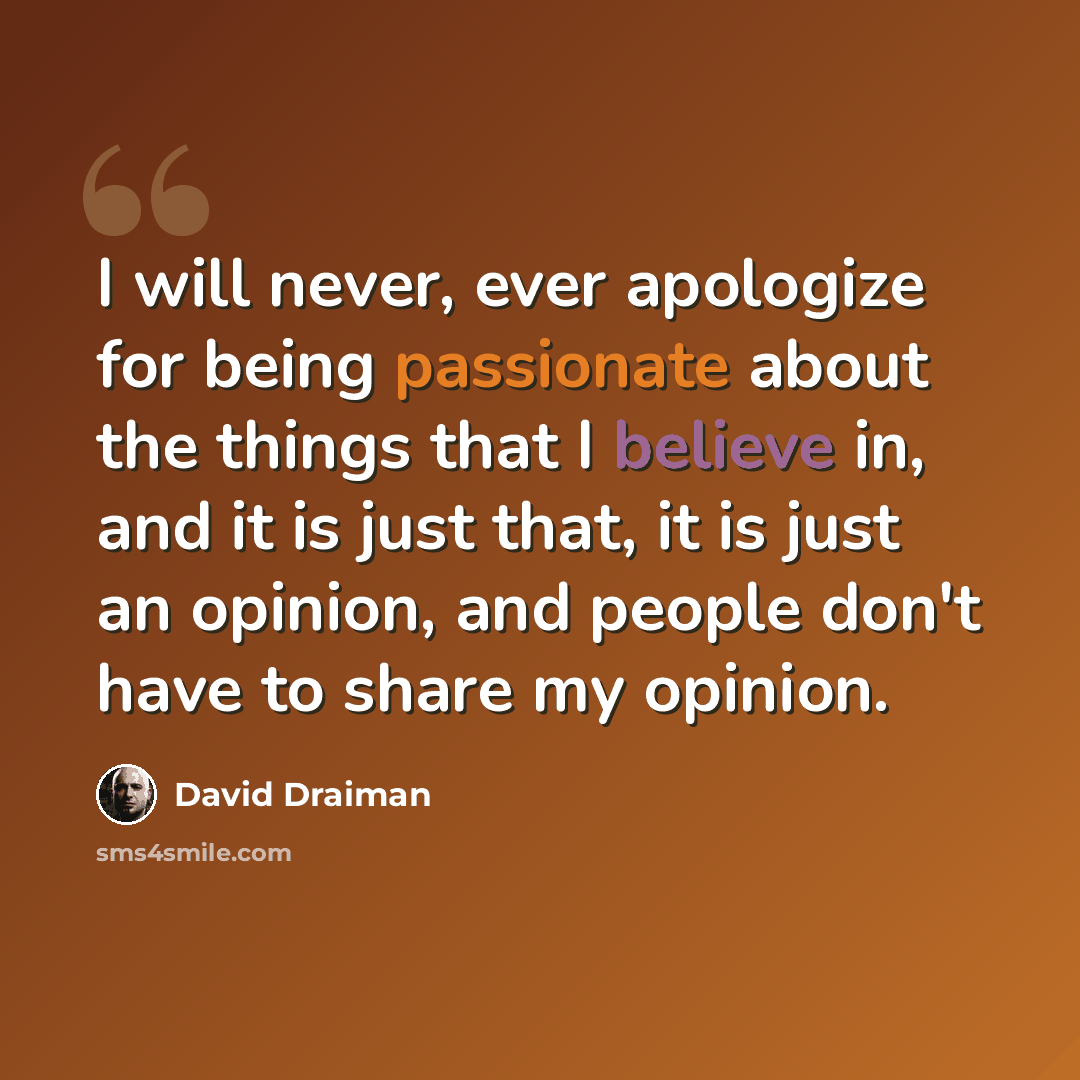 “I will never, ever apologize for being passionate about the things that I believe in, and it is just that, it is just an opinion, and people don't have to share my opinion.” quote by David Draiman
