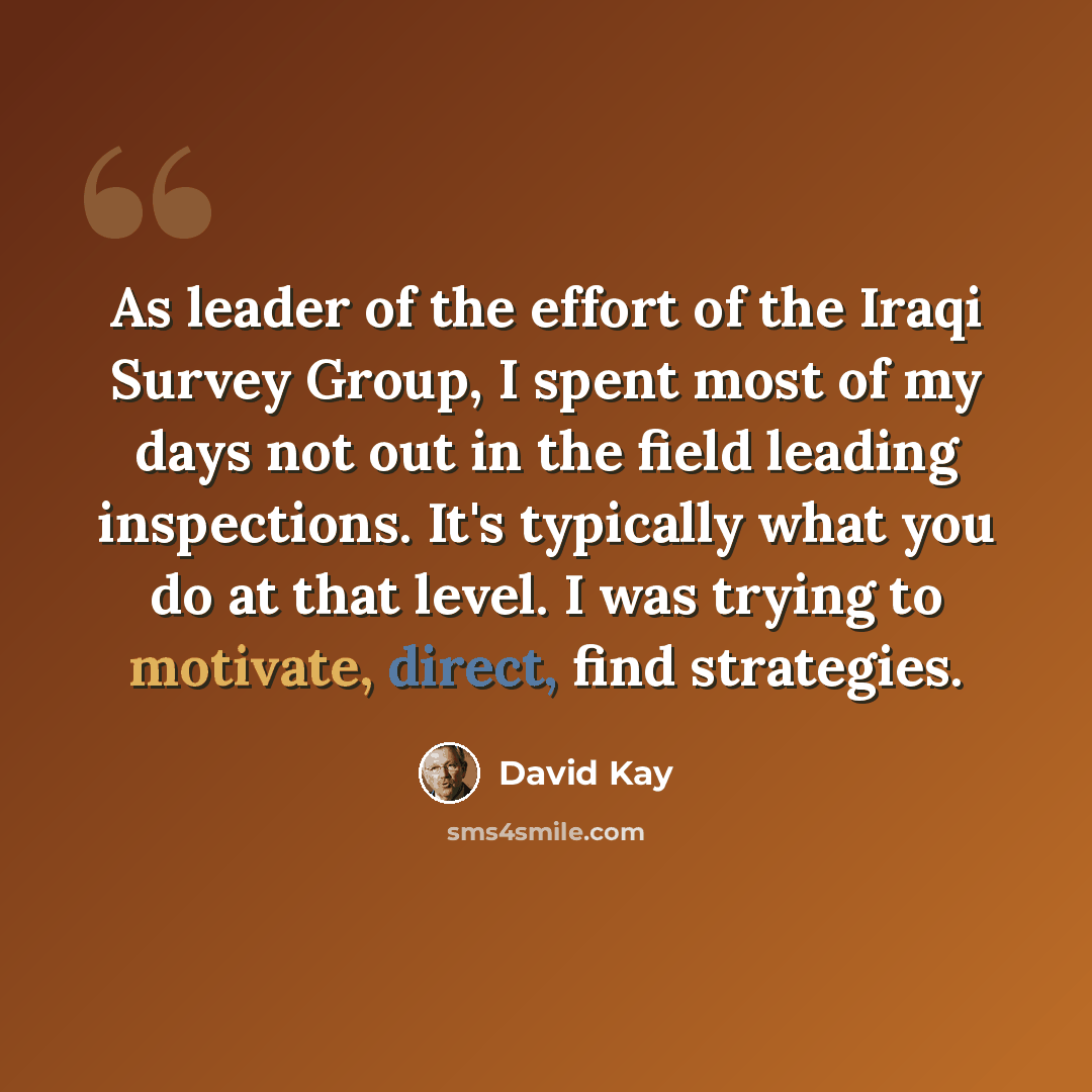 “As leader of the effort of the Iraqi Survey Group, I spent most of my days not out in the field leading inspections. It's typically what you do at that level. I was trying to motivate, direct, find strategies.” quote by David Kay