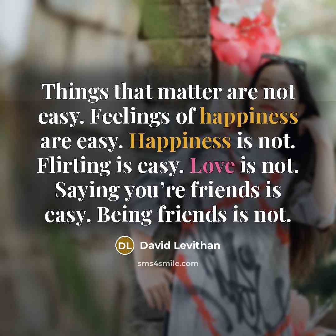 “Things that matter are not easy. Feelings of happiness are easy. Happiness is not. Flirting is easy. Love is not. Saying you’re friends is easy. Being friends is not.” quote by David Levithan